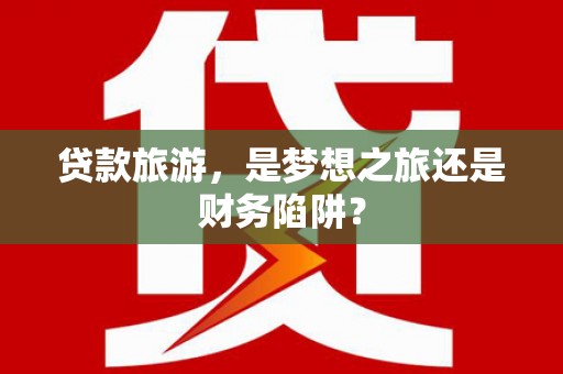 新河贷款旅游，是梦想之旅还是财务陷阱？