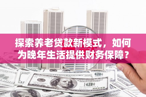 新河探索养老贷款新模式，如何为晚年生活提供财务保障？