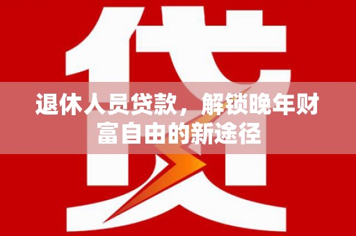 新河退休人员贷款，解锁晚年财富自由的新途径