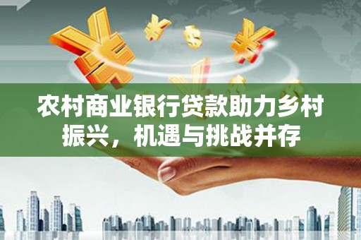 新河农村商业银行贷款助力乡村振兴，机遇与挑战并存