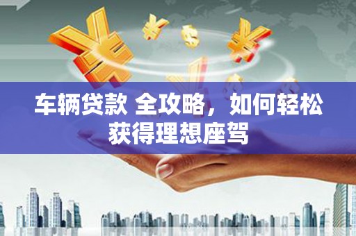 新河车辆贷款 全攻略，如何轻松获得理想座驾