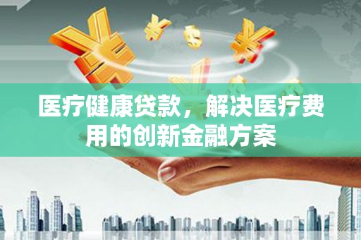 新河医疗健康贷款，解决医疗费用的创新金融方案