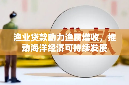 新河渔业贷款助力渔民增收，推动海洋经济可持续发展